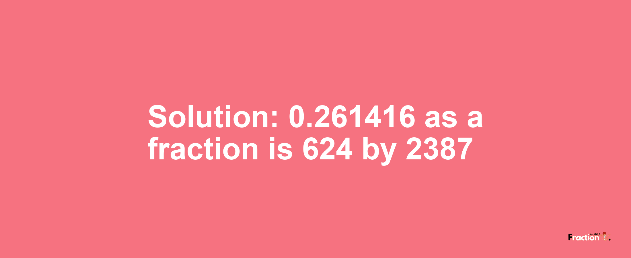 Solution:0.261416 as a fraction is 624/2387